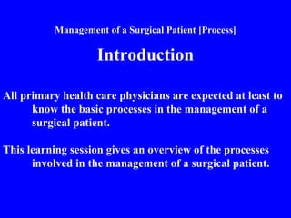 Management of a Surgical Patient [Process]
Introduction
All primary health care physicians are expected at least to
know the basic processes in the management of a
surgical patient.
This learning session gives an overview of the processes
involved in the management of a surgical patient.
 