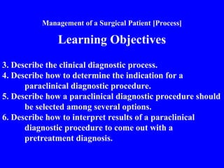 Management of a Surgical Patient [Process]
Learning Objectives
3. Describe the clinical diagnostic process.
4. Describe how to determine the indication for a
paraclinical diagnostic procedure.
5. Describe how a paraclinical diagnostic procedure should
be selected among several options.
6. Describe how to interpret results of a paraclinical
diagnostic procedure to come out with a
pretreatment diagnosis.
 