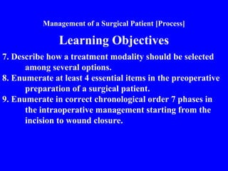 Management of a Surgical Patient [Process]
Learning Objectives
7. Describe how a treatment modality should be selected
among several options.
8. Enumerate at least 4 essential items in the preoperative
preparation of a surgical patient.
9. Enumerate in correct chronological order 7 phases in
the intraoperative management starting from the
incision to wound closure.
 