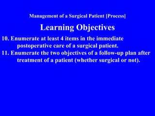 Management of a Surgical Patient [Process]
Learning Objectives
10. Enumerate at least 4 items in the immediate
postoperative care of a surgical patient.
11. Enumerate the two objectives of a follow-up plan after
treatment of a patient (whether surgical or not).
 