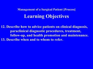 Management of a Surgical Patient [Process]
Learning Objectives
12. Describe how to advice patients on clinical diagnosis,
paraclinical diagnostic procedures, treatment,
follow-up, and health promotion and maintenance.
13. Describe when and to whom to refer.
 
