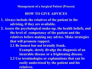 Management of a Surgical Patient [Process]
HOW TO GIVE ADVICES
1. Always include the relatives of the patient in the
advising, if they are available.
2. Assess the psychological make-up, the health beliefs, and
the level of competency of the patient and the
relatives before making any advice. Make strategies
that will promote rapport.
2.1 Be honest but not brutally frank.
Example, slowly divulge the diagnosis of an
incurable disease or a frightening disease.
2.2 Use terminologies or explanations that can be
easily understood by the patient and his
relatives.
 