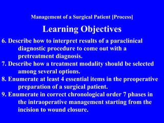 Management of a Surgical Patient [Process]
Learning Objectives
6. Describe how to interpret results of a paraclinical
diagnostic procedure to come out with a
pretreatment diagnosis.
7. Describe how a treatment modality should be selected
among several options.
8. Enumerate at least 4 essential items in the preoperative
preparation of a surgical patient.
9. Enumerate in correct chronological order 7 phases in
the intraoperative management starting from the
incision to wound closure.
 
