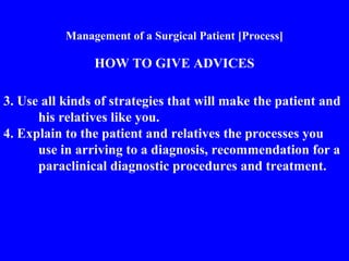 Management of a Surgical Patient [Process]
HOW TO GIVE ADVICES
3. Use all kinds of strategies that will make the patient and
his relatives like you.
4. Explain to the patient and relatives the processes you
use in arriving to a diagnosis, recommendation for a
paraclinical diagnostic procedures and treatment.
 
