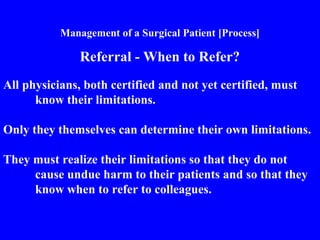 Management of a Surgical Patient [Process]
Referral - When to Refer?
All physicians, both certified and not yet certified, must
know their limitations.
Only they themselves can determine their own limitations.
They must realize their limitations so that they do not
cause undue harm to their patients and so that they
know when to refer to colleagues.
 