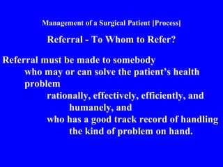 Management of a Surgical Patient [Process]
Referral - To Whom to Refer?
Referral must be made to somebody
who may or can solve the patient’s health
problem
rationally, effectively, efficiently, and
humanely, and
who has a good track record of handling
the kind of problem on hand.
 