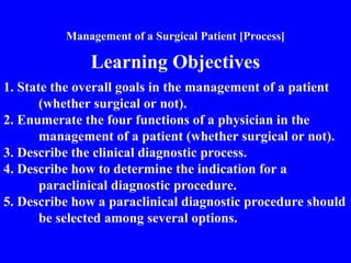Management of a Surgical Patient [Process]
Learning Objectives
1. State the overall goals in the management of a patient
(whether surgical or not).
2. Enumerate the four functions of a physician in the
management of a patient (whether surgical or not).
3. Describe the clinical diagnostic process.
4. Describe how to determine the indication for a
paraclinical diagnostic procedure.
5. Describe how a paraclinical diagnostic procedure should
be selected among several options.
 