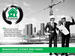 MANAGEMENT SCIENCE (MGT 60203)
BACHELOR OF QUANTITY SURVEYING, TAYLOR’S UNIVERSITY
LEE PEI GIE 0315653
YONG SEEN YEE 0315883
NA YEOW SING 0320385
CHIN WENG LOK 0323583
JENNY HOO YEE TYNG 0321841
 