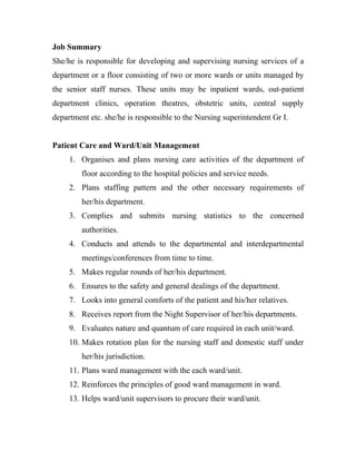 Job Summary
She/he is responsible for developing and supervising nursing services of a
department or a floor consisting of two or more wards or units managed by
the senior staff nurses. These units may be inpatient wards, out-patient
department clinics, operation theatres, obstetric units, central supply
department etc. she/he is responsible to the Nursing superintendent Gr I.


Patient Care and Ward/Unit Management
     1. Organises and plans nursing care activities of the department of
         floor according to the hospital policies and service needs.
     2. Plans staffing pattern and the other necessary requirements of
         her/his department.
     3. Complies and submits nursing statistics to the concerned
         authorities.
     4. Conducts and attends to the departmental and interdepartmental
         meetings/conferences from time to time.
     5. Makes regular rounds of her/his department.
     6. Ensures to the safety and general dealings of the department.
     7. Looks into general comforts of the patient and his/her relatives.
     8. Receives report from the Night Supervisor of her/his departments.
     9. Evaluates nature and quantum of care required in each unit/ward.
     10. Makes rotation plan for the nursing staff and domestic staff under
         her/his jurisdiction.
     11. Plans ward management with the each ward/unit.
     12. Reinforces the principles of good ward management in ward.
     13. Helps ward/unit supervisors to procure their ward/unit.
 
