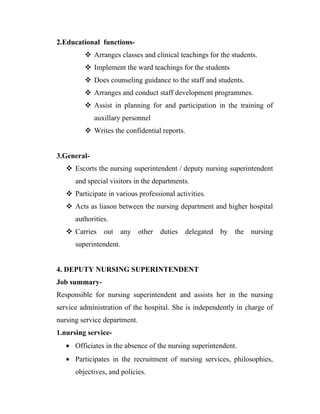 2.Educational functions-
          Arranges classes and clinical teachings for the students.
          Implement the ward teachings for the students
          Does counseling guidance to the staff and students.
          Arranges and conduct staff development programmes.
          Assist in planning for and participation in the training of
             auxillary personnel
          Writes the confidential reports.


3.General-
    Escorts the nursing superintendent / deputy nursing superintendent
      and special visitors in the departments.
    Participate in various professional activities.
    Acts as liason between the nursing department and higher hospital
      authorities.
    Carries out any other duties delegated by the nursing
      superintendent.


4. DEPUTY NURSING SUPERINTENDENT
Job summary-
Responsible for nursing superintendent and assists her in the nursing
service administration of the hospital. She is independently in charge of
nursing service department.
1.nursing service-
   • Officiates in the absence of the nursing superintendent.
   • Participates in the recruitment of nursing services, philosophies,
      objectives, and policies.
 