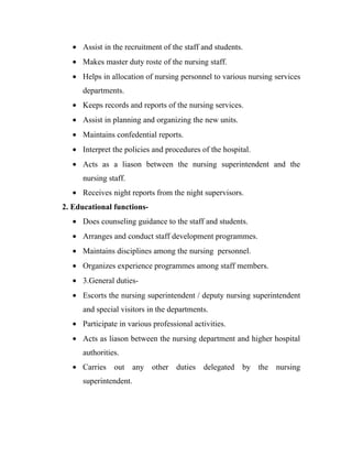 • Assist in the recruitment of the staff and students.
   • Makes master duty roste of the nursing staff.
   • Helps in allocation of nursing personnel to various nursing services
      departments.
   • Keeps records and reports of the nursing services.
   • Assist in planning and organizing the new units.
   • Maintains confedential reports.
   • Interpret the policies and procedures of the hospital.
   • Acts as a liason between the nursing superintendent and the
      nursing staff.
   • Receives night reports from the night supervisors.
2. Educational functions-
   • Does counseling guidance to the staff and students.
   • Arranges and conduct staff development programmes.
   • Maintains disciplines among the nursing personnel.
   • Organizes experience programmes among staff members.
   • 3.General duties-
   • Escorts the nursing superintendent / deputy nursing superintendent
      and special visitors in the departments.
   • Participate in various professional activities.
   • Acts as liason between the nursing department and higher hospital
      authorities.
   • Carries out any other duties delegated by the nursing
      superintendent.
 