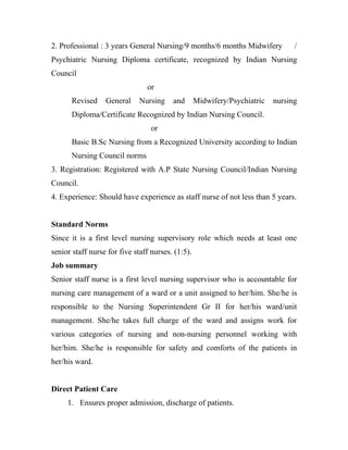2. Professional : 3 years General Nursing/9 months/6 months Midwifery            /
Psychiatric Nursing Diploma certificate, recognized by Indian Nursing
Council
                                or
      Revised     General     Nursing    and       Midwifery/Psychiatric   nursing
      Diploma/Certificate Recognized by Indian Nursing Council.
                                  or
      Basic B.Sc Nursing from a Recognized University according to Indian
      Nursing Council norms
3. Registration: Registered with A.P State Nursing Council/Indian Nursing
Council.
4. Experience: Should have experience as staff nurse of not less than 5 years.


Standard Norms
Since it is a first level nursing supervisory role which needs at least one
senior staff nurse for five staff nurses. (1:5).
Job summary
Senior staff nurse is a first level nursing supervisor who is accountable for
nursing care management of a ward or a unit assigned to her/him. She/he is
responsible to the Nursing Superintendent Gr II for her/his ward/unit
management. She/he takes full charge of the ward and assigns work for
various categories of nursing and non-nursing personnel working with
her/him. She/he is responsible for safety and comforts of the patients in
her/his ward.


Direct Patient Care
     1. Ensures proper admission, discharge of patients.
 