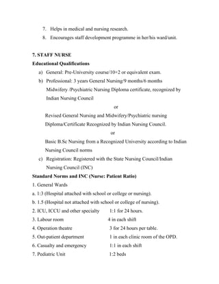 7. Helps in medical and nursing research.
     8. Encourages staff development programme in her/his ward/unit.


7. STAFF NURSE
Educational Qualifications
   a) General: Pre-University course/10+2 or equivalent exam.
   b) Professional: 3 years General Nursing/9 months/6 months
       Midwifery /Psychiatric Nursing Diploma certificate, recognized by
       Indian Nursing Council
                                         or
      Revised General Nursing and Midwifery/Psychiatric nursing
      Diploma/Certificate Recognized by Indian Nursing Council.
                                        or
      Basic B.Sc Nursing from a Recognized University according to Indian
      Nursing Council norms
   c) Registration: Registered with the State Nursing Council/Indian
       Nursing Council (INC)
Standard Norms and INC (Nurse: Patient Ratio)
1. General Wards
a. 1:3 (Hospital attached with school or college or nursing).
b. 1.5 (Hospital not attached with school or college of nursing).
2. ICU, ICCU and other specialty       1:1 for 24 hours.
3. Labour room                        4 in each shift
4. Operation theatre                   3 for 24 hours per table.
5. Out-patient department              1 in each clinic room of the OPD.
6. Casualty and emergency              1:1 in each shift
7. Pediatric Unit                      1:2 beds
 