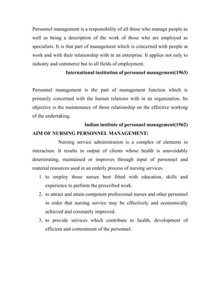 Personnel management is a responsibility of all those who manage people as
well as being a description of the work of those who are employed as
specialists. It is that part of management which is concerned with people at
work and with their relationship with in an enterprise. It applies not only to
industry and commerce but to all fields of employment.
                International institution of personnel management(1963)


Personnel management is the part of management function which is
primarily concerned with the human relations with in an organization. Its
objective is the maintenance of those relationship on the effective working
of the undertaking.
                          Indian institute of personnel management(1962)
AIM OF NURSING PERSONNEL MANAGEMENT:
             Nursing service administration is a complex of elements in
interaction. It results in output of clients whose health is unavoidably
deteriorating, maintained or improves through input of personnel and
material resources used in an orderly process of nursing services.
   1. to employ those nurses best fitted with education, skills and
      experience to perform the prescribed work.
   2. to attract and attain competent professional nurses and other personnel
      in order that nursing service may be effectively and economically
      achieved and constantly improved.
   3. to provide services which contribute to health, development of
      efficient and contentment of the personnel.
 