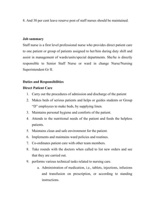 8. And 30 per cent leave reserve post of staff nurses should be maintained.




Job summary
Staff nurse is a first level professional nurse who provides direct patient care
to one patient or group of patients assigned to her/him during duty shift and
assist in management of wards/units/special departments. She/he is directly
responsible to Senior Staff Nurse or ward in change Nurse/Nursing
Superintendent Gr II.


Duties and Responsibilities
Direct Patient Care
  1. Carry out the procedures of admission and discharge of the patient
  2. Makes beds of serious patients and helps or guides students or Group
      “D” employees to make beds, by supplying linen.
  3. Maintains personal hygiene and comforts of the patient.
  4. Attends to the nutritional needs of the patient and feeds the helpless
      patients.
  5. Maintains clean and safe environment for the patient.
  6. Implements and maintains ward policies and routines.
  7. Co-ordinates patient care with other team members.
  8. Take rounds with the doctors when called to list new orders and see
      that they are carried out.
  9. performs various technical tasks related to nursing care.
          a. Administration of medication, i.e., tablets, injections, infusions
             and transfusion on prescription, or according to standing
             instructions.
 