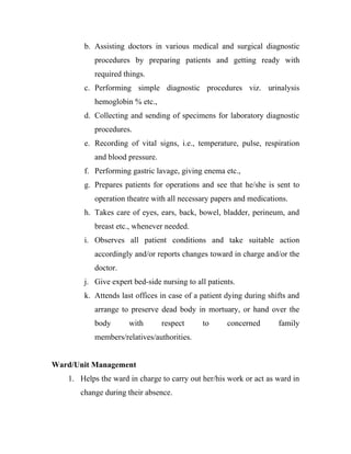 b. Assisting doctors in various medical and surgical diagnostic
           procedures by preparing patients and getting ready with
           required things.
       c. Performing simple diagnostic procedures viz. urinalysis
           hemoglobin % etc.,
       d. Collecting and sending of specimens for laboratory diagnostic
           procedures.
       e. Recording of vital signs, i.e., temperature, pulse, respiration
           and blood pressure.
       f. Performing gastric lavage, giving enema etc.,
       g. Prepares patients for operations and see that he/she is sent to
           operation theatre with all necessary papers and medications.
       h. Takes care of eyes, ears, back, bowel, bladder, perineum, and
           breast etc., whenever needed.
       i. Observes all patient conditions and take suitable action
           accordingly and/or reports changes toward in charge and/or the
           doctor.
       j. Give expert bed-side nursing to all patients.
       k. Attends last offices in case of a patient dying during shifts and
           arrange to preserve dead body in mortuary, or hand over the
           body      with        respect    to      concerned       family
           members/relatives/authorities.


Ward/Unit Management
   1. Helps the ward in charge to carry out her/his work or act as ward in
      change during their absence.
 