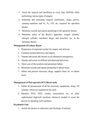 5. Assist the surgeon and anesthetist in every step, skillfully while
          performing various types of surgery.
     6.   Indenting and procuring surgical instruments, drugs, gloves,
          suturing materials and O2, N2, CO2 etc. required for operation
          theatre.
     7. Maintains records and reports pertaining to the operation theatre.
     8. Maintains safety of the Boyle’s apparatus, oxygen cylinder,
          nitrogen cylinder, anesthetic drugs, and autoclave etc. in the
          operation theatre.
Management of Labour Room
    1. Preparation of expectant mother for aseptic safe delivery.
    2. Conducts normal deliveries and reports.
    3. Attends and assists the doctors in all obstetrical emergencies.
    4. Attends and assists in difficult and abnormal deliveries.
    5. Takes care of the newborn and premature babies.
    6. Maintains records and reports pertaining to labour room.
    7. Indent and procure necessary drugs, supplies linen etc. to labour
          room.


Management of Post operative/ICU/Burns units
    1. Indent all procurement of all the necessary equipments, drugs, O2
          cylinder, which are required for the units.
    2. Operates      ECG,      EEG,   cardiac resuscitation   etc.   or   other
          sophisticated high-tech machines whenever needed or assist the
          doctors in operating such machines.
Psychiatric Unit
    1. Assists the doctors in admission and discharge of patients.
 