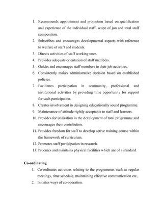 1. Recommends appointment and promotion based on qualification
        and experience of the individual staff, scope of jon and total staff
        composition.
    2. Subscribes and encourages developmental aspects with reference
        to welfare of staff and students.
    3. Directs activities of staff working uner.
    4. Provides adequate orientation of staff members.
    5. Guides and encourages staff members in their job activities.
    6. Consistently makes administrative decision based on established
        policies.
    7. Facilitates     participation   in   community,   professional      and
        institutional activities by providing time opportunity for support
        for such participation.
    8. Creates involvement in designing educationally sound programme.
    9. Maintenance of attitude rightly acceptable to staff and learners.
    10. Provides for utilization in the development of total programme and
        encourages their contribution.
    11. Provides freedom for staff to develop active training course within
        the framework of curriculum.
    12. Promotes staff participation in research.
    13. Procures and maintains physical facilities which are of a standard.


Co-ordinating
    1. Co-ordinates activities relating to the programmes such as regular
       meetings, time schedule, maintaining effective communication etc.,
    2. Initiates ways of co-operation.
 