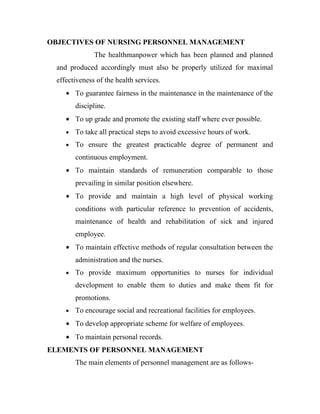 OBJECTIVES OF NURSING PERSONNEL MANAGEMENT
               The healthmanpower which has been planned and planned
  and produced accordingly must also be properly utilized for maximal
  effectiveness of the health services.
     • To guarantee fairness in the maintenance in the maintenance of the
         discipline.
     • To up grade and promote the existing staff where ever possible.
     •   To take all practical steps to avoid excessive hours of work.
     •   To ensure the greatest practicable degree of permanent and
         continuous employment.
     • To maintain standards of remuneration comparable to those
         prevailing in similar position elsewhere.
     • To provide and maintain a high level of physical working
         conditions with particular reference to prevention of accidents,
         maintenance of health and rehabilitation of sick and injured
         employee.
     • To maintain effective methods of regular consultation between the
         administration and the nurses.
     •   To provide maximum opportunities to nurses for individual
         development to enable them to duties and make them fit for
         promotions.
     •   To encourage social and recreational facilities for employees.
     • To develop appropriate scheme for welfare of employees.
     • To maintain personal records.
ELEMENTS OF PERSONNEL MANAGEMENT
         The main elements of personnel management are as follows-
 