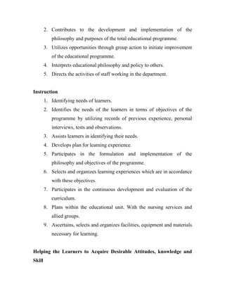 2. Contributes to the development and implementation of the
           philosophy and purposes of the total educational programme.
        3. Utilizes opportunities through group action to initiate improvement
           of the educational programme.
        4. Interprets educational philosophy and policy to others.
        5. Directs the activities of staff working in the department.


Instruction
        1. Identifying needs of learners.
        2. Identifies the needs of the learners in terms of objectives of the
           programme by utilizing records of previous experience, personal
           interviews, tests and observations.
        3. Assists learners in identifying their needs.
        4. Develops plan for learning experience.
        5. Participates in the formulation and implementation of the
           philosophy and objectives of the programme.
        6. Selects and organizes learning experiences which are in accordance
           with these objectives.
        7. Participates in the continuous development and evaluation of the
           curriculum.
        8. Plans within the educational unit. With the nursing services and
           allied groups.
        9. Ascertains, selects and organizes facilities, equipment and materials
           necessary for learning.


Helping the Learners to Acquire Desirable Attitudes, knowledge and
Skill
 