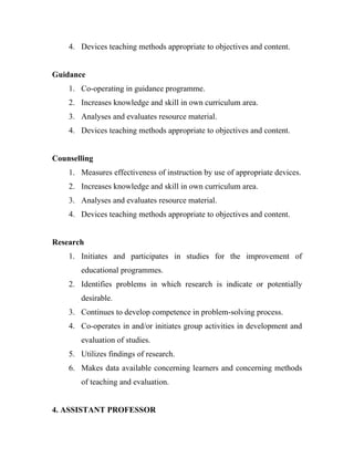 4. Devices teaching methods appropriate to objectives and content.


Guidance
    1. Co-operating in guidance programme.
    2. Increases knowledge and skill in own curriculum area.
    3. Analyses and evaluates resource material.
    4. Devices teaching methods appropriate to objectives and content.


Counselling
    1. Measures effectiveness of instruction by use of appropriate devices.
    2. Increases knowledge and skill in own curriculum area.
    3. Analyses and evaluates resource material.
    4. Devices teaching methods appropriate to objectives and content.


Research
    1. Initiates and participates in studies for the improvement of
       educational programmes.
    2. Identifies problems in which research is indicate or potentially
       desirable.
    3. Continues to develop competence in problem-solving process.
    4. Co-operates in and/or initiates group activities in development and
       evaluation of studies.
    5. Utilizes findings of research.
    6. Makes data available concerning learners and concerning methods
       of teaching and evaluation.


4. ASSISTANT PROFESSOR
 