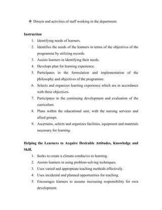  Directs and activities of staff working in the department.


Instruction
     1. Identifying needs of learners.
     2. Identifies the needs of the learners in terms of the objectives of the
         programme by utilizing records.
     3. Assists learners in identifying their needs.
     4. Develops plan for learning experience.
     5. Participates in the formulation and implementation of the
         philosophy and objectives of the programme.
     6. Selects and organizes learning experience which are in accordance
         with these objectives.
     7. Participates in the continuing development and evaluation of the
         curriculum.
     8. Plans within the educational unit, with the nursing services and
         allied groups.
     9. Ascertains, selects and organizes facilities, equipment and materials
         necessary for learning.


Helping the Learners to Acquire Desirable Attitudes, Knowledge and
Skill.
     1. Seeks to create a climate conducive to learning.
     2. Assists learners in using problem-solving techniques.
     3. Uses varied and appropriate teaching methods effectively.
     4. Uses incidental and planned opportunities for teaching.
     5. Encourages learners to assume increasing responsibility for own
         development.
 