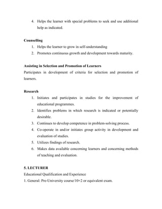 4. Helps the learner with special problems to seek and use additional
            help as indicated.


Counselling
     1. Helps the learner to grow in self-understanding
     2. Promotes continuous growth and development towards maturity.


Assisting in Selection and Promotion of Learners
Participates in development of criteria for selection and promotion of
learners.


Research
     1. Initiates and participates in studies for the improvement of
            educational programmes.
     2. Identifies problems in which research is indicated or potentially
            desirable.
     3. Continues to develop competence in problem-solving process.
     4. Co-operate in and/or initiates group activity in development and
            evaluation of studies.
     5. Utilizes findings of research.
     6. Makes data available concerning learners and concerning methods
            of teaching and evaluation.


5. LECTURER
Educational Qualification and Experience
1. General: Pre-University course/10+2 or equivalent exam.
 