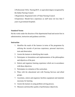 2.Professional: M.Sc. Nursing/M.N. or equivalent degree recognized by
     the Indian Nursing Council.
     3.Registration: Registered with A.P State Nursing Council.
     4.Experience: Should have experience as staff nurse not less than 5
     years in government hospitals.




Standard Norms
He/she works under the direction of the departmental head and assists him in
administration, instruction and guidance activities.


Instruction
     1. Identifies the needs of the learners in terms of the programme by
         utilizing the records of previous experience, personal interviews,
         tests and observation.
     2. Assists the learners in identifying their needs.
     3. Participates in formulation and implementation of the philosophies
         and objectives of the post.
     4. Selects and organizes learning experience which are in accordance
         with these objectives.
     5. Participates in evaluation of the curriculum.
     6. Plans with the educational unit with Nursing Services and allied
         groups.
     7. Ascertains, selects and organizes facilities equipment and materials
         necessary for learning.
     8. Assists the learners in using problem-solving process.
     9. Measures and describes quality of performance objectively.
 