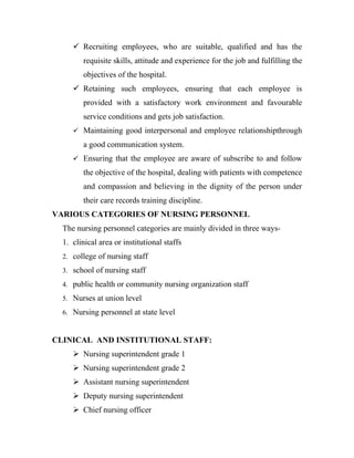  Recruiting employees, who are suitable, qualified and has the
         requisite skills, attitude and experience for the job and fulfilling the
         objectives of the hospital.
      Retaining such employees, ensuring that each employee is
         provided with a satisfactory work environment and favourable
         service conditions and gets job satisfaction.
      Maintaining good interpersonal and employee relationshipthrough

         a good communication system.
      Ensuring that the employee are aware of subscribe to and follow

         the objective of the hospital, dealing with patients with competence
         and compassion and believing in the dignity of the person under
         their care records training discipline.
VARIOUS CATEGORIES OF NURSING PERSONNEL
  The nursing personnel categories are mainly divided in three ways-
  1. clinical area or institutional staffs
  2. college of nursing staff

  3. school of nursing staff

  4. public health or community nursing organization staff

  5. Nurses at union level

  6. Nursing personnel at state level



CLINICAL AND INSTITUTIONAL STAFF:
      Nursing superintendent grade 1
      Nursing superintendent grade 2
      Assistant nursing superintendent
      Deputy nursing superintendent
      Chief nursing officer
 
