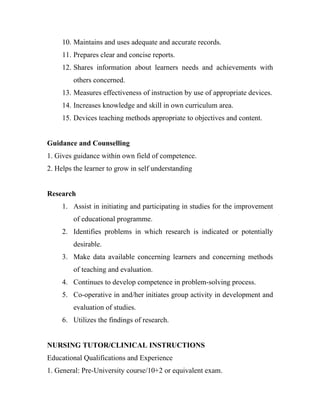 10. Maintains and uses adequate and accurate records.
     11. Prepares clear and concise reports.
     12. Shares information about learners needs and achievements with
         others concerned.
     13. Measures effectiveness of instruction by use of appropriate devices.
     14. Increases knowledge and skill in own curriculum area.
     15. Devices teaching methods appropriate to objectives and content.


Guidance and Counselling
1. Gives guidance within own field of competence.
2. Helps the learner to grow in self understanding


Research
     1. Assist in initiating and participating in studies for the improvement
         of educational programme.
     2. Identifies problems in which research is indicated or potentially
         desirable.
     3. Make data available concerning learners and concerning methods
         of teaching and evaluation.
     4. Continues to develop competence in problem-solving process.
     5. Co-operative in and/her initiates group activity in development and
         evaluation of studies.
     6. Utilizes the findings of research.


NURSING TUTOR/CLINICAL INSTRUCTIONS
Educational Qualifications and Experience
1. General: Pre-University course/10+2 or equivalent exam.
 
