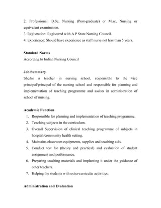 2. Professional: B.Sc, Nursing (Post-graduate) or M.sc, Nursing or
equivalent examination.
3. Registration: Registered with A.P State Nursing Council.
4. Experience: Should have experience as staff nurse not less than 5 years.


Standard Norms
According to Indian Nursing Council


Job Summary
She/he   is   teacher   in   nursing   school,   responsible   to   the   vice
principal/principal of the nursing school and responsible for planning and
implementation of teaching programme and assists in administration of
school of nursing.


Academic Function
 1. Responsible for planning and implementation of teaching programme.
 2. Teaching subjects in the curriculum.
 3. Overall Supervision of clinical teaching programme of subjects in
     hospital/community health setting.
 4. Maintains classroom equipments, supplies and teaching aids.
 5. Conduct test for (theory and practical) and evaluation of student
     assignment and performance.
 6. Preparing teaching materials and implanting it under the guidance of
     other teachers.
 7. Helping the students with extra-curricular activities.


Administration and Evaluation
 