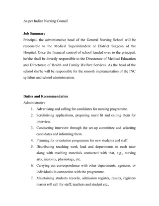 As per Indian Nursing Council


Job Summary
Principal, the administrative head of the General Nursing School will be
responsible to the Medical Superintendent or District Surgeon of the
Hospital. Once the financial control of school handed over to the principal,
he/she shall be directly responsible to the Directorate of Medical Education
and Directorate of Health and Family Welfare Services. As the head of the
school she/he will be responsible for the smooth implementation of the INC
syllabus and school administration.




Duties and Recommendation
Administrative
     1. Advertising and calling for candidates for nursing programme.
     2. Scrutinising applications, preparing merit lit and calling them for
        interview.
     3. Conducting interview through the set-up committee and selecting
        candidates and informing them.
     4. Planning for orientation programme for new students and staff.
     5. Distributing teaching work load and departments to each tutor
        along with teaching materials connected with that, e.g., nursing
        arts, anatomy, physiology, etc.
     6. Carrying out correspondence with other departments, agencies, or
        individuals in connection with the programme.
     7. Maintaining students records, admission register, results, registers
        master roll call for staff, teachers and student etc.,
 