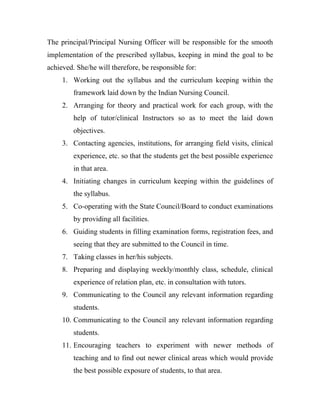The principal/Principal Nursing Officer will be responsible for the smooth
implementation of the prescribed syllabus, keeping in mind the goal to be
achieved. She/he will therefore, be responsible for:
     1. Working out the syllabus and the curriculum keeping within the
         framework laid down by the Indian Nursing Council.
     2. Arranging for theory and practical work for each group, with the
         help of tutor/clinical Instructors so as to meet the laid down
         objectives.
     3. Contacting agencies, institutions, for arranging field visits, clinical
         experience, etc. so that the students get the best possible experience
         in that area.
     4. Initiating changes in curriculum keeping within the guidelines of
         the syllabus.
     5. Co-operating with the State Council/Board to conduct examinations
         by providing all facilities.
     6. Guiding students in filling examination forms, registration fees, and
         seeing that they are submitted to the Council in time.
     7. Taking classes in her/his subjects.
     8. Preparing and displaying weekly/monthly class, schedule, clinical
         experience of relation plan, etc. in consultation with tutors.
     9. Communicating to the Council any relevant information regarding
         students.
     10. Communicating to the Council any relevant information regarding
         students.
     11. Encouraging teachers to experiment with newer methods of
         teaching and to find out newer clinical areas which would provide
         the best possible exposure of students, to that area.
 