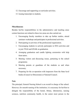 12. Encourage and supporting co-curricular activities.
       13. Issuing transcripts to students.




Miscellaneous
Besides her/his responsibilities in the administrative and teaching areas
certain functions not related to these two areas are also carried out.
       1. Encouraging faculty members to take up further studies, attend
            seminars workshops and participate in professional activities.
       2. Participating in activities of the professional organization.
       3.   Encouraging students to actively participate in SNA activities and
            to join TNAI and GNAK on graduation.
       4. Arranging graduation and candle lighting ceremonies with help
            from tutors.
       5. Meeting visitors and discussing issues, pertaining to the school
            programme.
       6. Meeting parents or guardians of the students as and when
            necessary.
       7. Preparing for the co-operation with inspectors from the State level
            bodies (Council or Directorate) or National Council.


Note
The principal, General Nursing School is an overall in charge of the school.
However, for smooth running of the institution, it is necessary for her/him to
delegate the responsibility of the hostel, library, laboratories, nursing
sciences, nutrition community health, to the senior most person in the
 