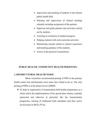 • supervision and teaching of students in the clinical
                         public health field.
                      • Planning and supervision of clinical teaching
                         schedule including assignment of the patients.
                      • Supervise and guide patients care activities carried
                         out by students.
                      • Assisting in evaluation of students progress.
                      • Helping students with extra curricular activities.
                      • Maintaining records related to clinical experience
                         and teaching guidance of the students.
                      • Assists in the practical examinations.




     PUBLIC HEALTH / COMMUNITY HEALTH PERSONNEL


1. DISTRICT PUBLIC HEALTH NURSE
            Bhore committee recommended posting of PHN at the primary
health centers but unfortunately most states have failed to do so. The only
posting of PHN is at the district level is DPHN.
    To help in organization of maternaland child health programmes as a
      whole and in the implementation of the special plan scheme, centrally
      sponcered and othervise in particular like the immunization
      programme, training of traditional birth attendants and their active
      involvement in MCH, FP etc.
 