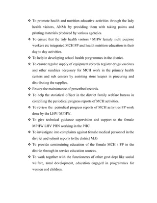  To promote health and nutrition educative activities through the lady
   health visitors, ANMs by providing them with taking points and
   printing materials produced by various agencies.
 To ensure that the lady health visitors / MHW female multi purpose
   workers etc integrated MCH FP and health nutrition education in their
   day to day activities.
 To help in developing school health porgrammes in the district.
 To ensure regular supply of equipment records register drugs vaccines
   and other sundries necessary for MCH work in the primary health
   centers and sub centers by assisting store keeper in procuring and
   distributing the supplies.
 Ensure the maintenance of prescribed records.
 To help the statistical officer in the district family welfare bureau in
   compiling the periodical progress reports of MCH activities.
 To review the periodical progress reports of MCH activities FP work
   done by the LHV/ MPHW.
 To give technical guidance supervision and support to the female
   MPHW LHV PHN working in the PHC.
 To investigate into complaints against female medical personnel in the
   district and submit reports to the district M.O.
 To provide continuining education of the female MCH / FP in the
   district through in service education sources.
 To work together with the functioneres of other govt dept like social
   welfare, rural development, education engaged in programmes for
   women and children.
 