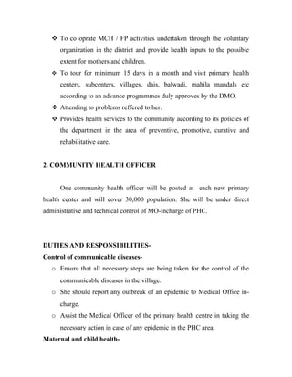  To co oprate MCH / FP activities undertaken through the voluntary
      organization in the district and provide health inputs to the possible
      extent for mothers and children.
    To tour for minimum 15 days in a month and visit primary health

      centers, subcenters, villages, dais, balwadi, mahila mandals etc
      according to an advance programmes duly approves by the DMO.
    Attending to problems reffered to her.
    Provides health services to the community according to its policies of
      the department in the area of preventive, promotive, curative and
      rehabilitative care.


2. COMMUNITY HEALTH OFFICER


      One community health officer will be posted at each new primary
health center and will cover 30,000 population. She will be under direct
administrative and technical control of MO-incharge of PHC.




DUTIES AND RESPONSIBILITIES-
Control of communicable diseases-
   o Ensure that all necessary steps are being taken for the control of the
      communicable diseases in the village.
   o She should report any outbreak of an epidemic to Medical Office in-
      charge.
   o Assist the Medical Officer of the primary health centre in taking the
      necessary action in case of any epidemic in the PHC area.
Maternal and child health-
 