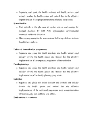 o Supervise and guide the health assistant and health workers and
     actively involve the health guides and trained dais in the effective
     implementation of the programme for maternal and child health.
School health-
  o Visit schools in the phc area at regular interval and arrange for
     medical checkups by MO PHC immunization environmental
     sanitation and health education.
  o Make arrangements for the treatment and follow-up of those students
     found to have defects.


Universal immunization programme-
  o Supervise and guide the health assistants and health workers and
     actively involve the health guides and trained dais the effective
     implementation of the expanded programme of immunization.
Family planning-
  o Supervise and guide the health assistants and health workers and
     actively involve the health guides and trained dais the effective
     implementation of the family planning programme.
Nutrition
  o Supervise and guide the health assistant and workers and actively
     involve     the   health   guides   and   trained   dais   the   effective
     implementation of the nutritional programme such as administration
     of vitamin A and iron and folic acid tablets.
Environmental sanitation-
 