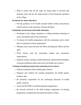 o Help to ensure that all the steps are being taken to provide safe
     drinking water and for the improvement of environmental sanitation
     in the village.
Treatment for minor disorders-
  o Provide guidance to the health assistant health workers and primary
     school teachers in the treatment of minor disorders.
Community involvement and health education-
  o Participate in the village committee or village panchayat meetings to
     assess the health needs of the community
  o To discuss the health programmes with the community and to enlist
     their co-operation in these programmes.
  o Maintain close liason between the Block development officer and her
     staff.
  o Work closely with the community leaders and community
     organizations.
  o Organize camps, meetings, health educations, demonstrations,displays
     of posters,exhibitions,films and involve all health care workers.
Training of health personnel and community level workers-
  o Educate community about health guide schemes
  o Organize and conduct the training programme for health guides,
     teachers, dais.
  o Be primarily responsible for the continuing education of health
     guides, teachers.
  o Assist the M.O PHC in staff development programmes
  o Be actively involved in the field training components of training
     programmes conducted by the health and family welfare.
 