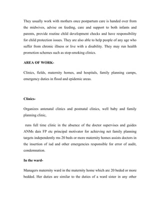 They usually work with mothers once postpartum care is handed over from
the midwives, advise on feeding, care and support to both infants and
parents, provide routine child development checks and have responsibility
for child protection issues. They are also able to help people of any age who
suffer from chronic illness or live with a disability. They may run health
promotion schemes such as stop-smoking clinics.

AREA OF WORK-

Clinics, fields, maternity homes, and hospitals, family planning camps,
emergency duties in flood and epidemic areas.




Clinics-

Organizes antenatal clinics and postnatal clinics, well baby and family
planning clinic,

 runs full time clinic in the absence of the doctor supervises and guides
ANMs dais FP etc principal motivator for achieving net family planning
targets independently rns 20 beds or more maternity homes assists doctors in
the insertion of iud and other emergencies responsible for error of audit,
condemnation.

In the ward-

Managers maternity ward in the maternity home which are 20 beded or more
bedded. Her duties are similar to the duties of a ward sister in any other
 