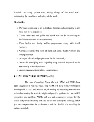 hospital, concerning patient care, taking charge of the ward stock,
maintaining the cleanliness and safety of the ward.

Field duties-

   o Provides health care to all individuals families and community in any
      field that she is appointed.
   o Trains supervises and guides the health workers in the delivery of
      health care services to the community.
   o Plans health and family welfare programmes along with health
      workers.
   o Carries coordinate the work of male and female health workers and
      other personnel.
   o Arranges educational programmes for the community.
   o Assists in identifying areas requiring study research approved by the
      community health department.
   o Assists in conducting medical examinations.

4. AUXILIARY NURSE MIDWIFE (ANM)

             The roles of Auxiliary Nurse Midwife (ANM) and ASHA have
been integrated in various ways. The ANM will hold weekly/fortnightly
meeting with ASHA, and provide on-job raining by discussing the activities
undertaken during the week/fortnight and provide guidance in case ASHA
encounters any problem. ANMs will also act as resource persons for the
initial and periodic training and also ensure that during the training ASHA
gets the compensation for performance and also TA/DA for attending the
training schedule.
 