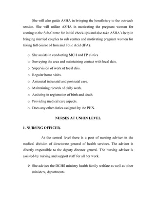 She will also guide ASHA in bringing the beneficiary to the outreach
session. She will utilize ASHA in motivating the pregnant women for
coming to the Sub-Centre for initial check-ups and also take ASHA’s help in
bringing married couples to sub centres and motivating pregnant women for
taking full course of Iron and Folic Acid (IFA).

   o She assists in conducting MCH and FP clinics
   o Surveying the area and maintaining contact with local dais.
   o Supervision of work of local dais.
   o Regular home visits.
   o Antenatal intranatal and postnatal care.
   o Maintaining records of daily work.
   o Assisting in registration of birth and death.
   o Providing medical care aspects.
   o Does any other duties assigned by the PHN.

                       NURSES AT UNION LEVEL

1. NURSING OFFICER-

             At the central level there is a post of nursing adviser in the
medical division of directorate general of health services. The advisor is
directly responsible to the deputy director general. The nursing advisor is
assisted-by nursing and support staff for all her work.

    She advices the DGHS ministry health family welfare as well as other
      ministers, departments.
 