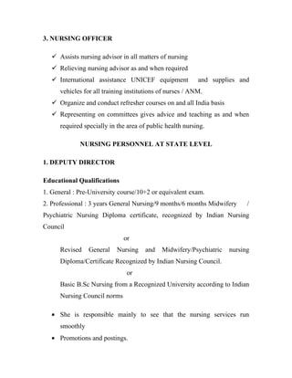 3. NURSING OFFICER

    Assists nursing advisor in all matters of nursing
    Relieving nursing advisor as and when required
    International assistance UNICEF equipment             and supplies and
      vehicles for all training institutions of nurses / ANM.
    Organize and conduct refresher courses on and all India basis
    Representing on committees gives advice and teaching as and when
      required specially in the area of public health nursing.

             NURSING PERSONNEL AT STATE LEVEL

1. DEPUTY DIRECTOR

Educational Qualifications
1. General : Pre-University course/10+2 or equivalent exam.
2. Professional : 3 years General Nursing/9 months/6 months Midwifery      /
Psychiatric Nursing Diploma certificate, recognized by Indian Nursing
Council
                              or
      Revised    General    Nursing    and   Midwifery/Psychiatric   nursing
      Diploma/Certificate Recognized by Indian Nursing Council.
                               or
      Basic B.Sc Nursing from a Recognized University according to Indian
      Nursing Council norms

   • She is responsible mainly to see that the nursing services run
      smoothly
   • Promotions and postings.
 