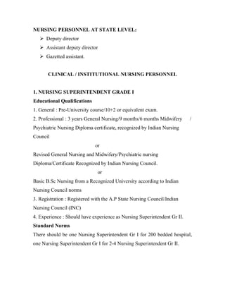 NURSING PERSONNEL AT STATE LEVEL:
    Deputy director
    Assistant deputy director
    Gazetted assistant.


       CLINICAL / INSTITUTIONAL NURSING PERSONNEL


1. NURSING SUPERINTENDENT GRADE I
Educational Qualifications
1. General : Pre-University course/10+2 or equivalent exam.
2. Professional : 3 years General Nursing/9 months/6 months Midwifery     /
Psychiatric Nursing Diploma certificate, recognized by Indian Nursing
Council
                             or
Revised General Nursing and Midwifery/Psychiatric nursing
Diploma/Certificate Recognized by Indian Nursing Council.
                               or
Basic B.Sc Nursing from a Recognized University according to Indian
Nursing Council norms
3. Registration : Registered with the A.P State Nursing Council/Indian
Nursing Council (INC)
4. Experience : Should have experience as Nursing Superintendent Gr II.
Standard Norms
There should be one Nursing Superintendent Gr I for 200 bedded hospital,
one Nursing Superintendent Gr I for 2-4 Nursing Superintendent Gr II.
 