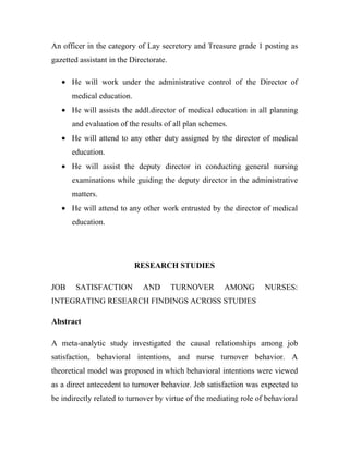 An officer in the category of Lay secretory and Treasure grade 1 posting as
gazetted assistant in the Directorate.

   • He will work under the administrative control of the Director of
      medical education.
   • He will assists the addl.director of medical education in all planning
      and evaluation of the results of all plan schemes.
   • He will attend to any other duty assigned by the director of medical
      education.
   • He will assist the deputy director in conducting general nursing
      examinations while guiding the deputy director in the administrative
      matters.
   • He will attend to any other work entrusted by the director of medical
      education.




                           RESEARCH STUDIES

JOB     SATISFACTION          AND        TURNOVER      AMONG        NURSES:
INTEGRATING RESEARCH FINDINGS ACROSS STUDIES

Abstract

A meta-analytic study investigated the causal relationships among job
satisfaction, behavioral intentions, and nurse turnover behavior. A
theoretical model was proposed in which behavioral intentions were viewed
as a direct antecedent to turnover behavior. Job satisfaction was expected to
be indirectly related to turnover by virtue of the mediating role of behavioral
 