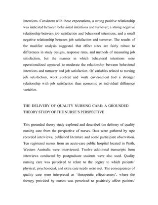 intentions. Consistent with these expectations, a strong positive relationship
was indicated between behavioral intentions and turnover; a strong negative
relationship between job satisfaction and behavioral intentions; and a small
negative relationship between job satisfaction and turnover. The results of
the modifier analysis suggested that effect sizes are fairly robust to
differences in study designs, response rates, and methods of measuring job
satisfaction, but the manner in which behavioral intentions were
operationalized appeared to moderate the relationship between behavioral
intentions and turnover and job satisfaction. Of variables related to nursing
job satisfaction, work content and work environment had a stronger
relationship with job satisfaction than economic or individual difference
variables.



THE DELIVERY OF QUALITY NURSING CARE: A GROUNDED
THEORY STUDY OF THE NURSE’S PERSPECTIVE


This grounded theory study explored and described the delivery of quality
nursing care from the perspective of nurses. Data were gathered by tape
recorded interviews, published literature and some participant observation.
Ten registered nurses from an acute-care public hospital located in Perth,
Western Australia were interviewed. Twelve additional transcripts from
interviews conducted by postgraduate students were also used. Quality
nursing care was perceived to relate to the degree to which patients’
physical, psychosocial, and extra care needs were met. The consequences of
quality care were interpreted as ‘therapeutic effectiveness’, where the
therapy provided by nurses was perceived to positively affect patients’
 