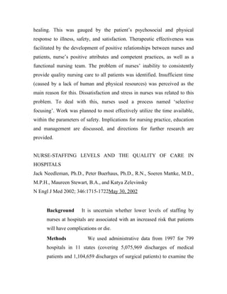healing. This was gauged by the patient’s psychosocial and physical
response to illness, safety, and satisfaction. Therapeutic effectiveness was
facilitated by the development of positive relationships between nurses and
patients, nurse’s positive attributes and competent practices, as well as a
functional nursing team. The problem of nurses’ inability to consistently
provide quality nursing care to all patients was identified. Insufficient time
(caused by a lack of human and physical resources) was perceived as the
main reason for this. Dissatisfaction and stress in nurses was related to this
problem. To deal with this, nurses used a process named ‘selective
focusing’. Work was planned to most effectively utilize the time available,
within the parameters of safety. Implications for nursing practice, education
and management are discussed, and directions for further research are
provided.


NURSE-STAFFING LEVELS AND THE QUALITY OF CARE IN
HOSPITALS
Jack Needleman, Ph.D., Peter Buerhaus, Ph.D., R.N., Soeren Mattke, M.D.,
M.P.H., Maureen Stewart, B.A., and Katya Zelevinsky
N Engl J Med 2002; 346:1715-1722May 30, 2002


      Background       It is uncertain whether lower levels of staffing by
      nurses at hospitals are associated with an increased risk that patients
      will have complications or die.
      Methods             We used administrative data from 1997 for 799
      hospitals in 11 states (covering 5,075,969 discharges of medical
      patients and 1,104,659 discharges of surgical patients) to examine the
 