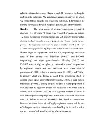 relation between the amount of care provided by nurses at the hospital
and patients' outcomes. We conducted regression analyses in which
we controlled for patients' risk of adverse outcomes, differences in the
nursing care needed for each hospital's patients, and other variables.
Results        The mean number of hours of nursing care per patient-
day was 11.4, of which 7.8 hours were provided by registered nurses,
1.2 hours by licensed practical nurses, and 2.4 hours by nurses' aides.
Among medical patients, a higher proportion of hours of care per day
provided by registered nurses and a greater absolute number of hours
of care per day provided by registered nurses were associated with a
shorter length of stay (P=0.01 and P<0.001, respectively) and lower
rates of both urinary tract infections (P<0.001 and P=0.003,
respectively) and upper gastrointestinal bleeding (P=0.03 and
P=0.007, respectively). A higher proportion of hours of care provided
by registered nurses was also associated with lower rates of
pneumonia (P=0.001), shock or cardiac arrest (P=0.007), and “failure
to rescue,” which was defined as death from pneumonia, shock or
cardiac arrest, upper gastrointestinal bleeding, sepsis, or deep venous
thrombosis (P=0.05). Among surgical patients, a higher proportion of
care provided by registered nurses was associated with lower rates of
urinary tract infections (P=0.04), and a greater number of hours of
care per day provided by registered nurses was associated with lower
rates of “failure to rescue” (P=0.008). We found no associations
between increased levels of staffing by registered nurses and the rate
of in-hospital death or between increased staffing by licensed practical
nurses or nurses' aides and the rate of adverse outcomes.
 