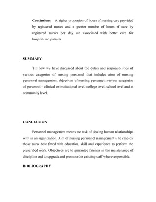 Conclusions      A higher proportion of hours of nursing care provided
      by registered nurses and a greater number of hours of care by
      registered nurses per day are associated with better care for
      hospitalized patients




SUMMARY

      Till now we have discussed about the duties and responsibilities of
various categories of nursing personnel that includes aims of nursing
personnel management, objectives of nursing personnel, various categories
of personnel – clinical or institutional level, college level, school level and at
community level.




CONCLUSION

      Personnel management means the task of dealing human relationships
with in an organization. Aim of nursing personnel management is to employ
those nurse best fitted with education, skill and experience to perform the
prescribed work. Objectives are to guarantee fairness in the maintenance of
discipline and to upgrade and promote the existing staff wherever possible.

BIBLIOGRAPHY
 