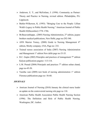  Anderson, E. T., and McFarlane, J. (1996). Community as Partner:

    Theory and Practice in Nursing, revised edition. Philadelphia, PA:
    Lippincott.
  Buhler-Wilkerson, K. (1993). "Bringing Care to the People: Lillian

    Wald's Legacy to Public Health Nursing." American Journal of Public
    Health 83(December):1778–1786.
  Bt.Basavanthappa , (2005) Nursing Administration, 2nd edition, jaypee

    brothers medical publications, New Delhi, page no-292-340.
  ANN Marrier Tomey, (2000) Guide to Nursing Management 4th

    edition, Mosby company, USA, Page no- 232.
  Trained nurses association of India (2007) Nursing Administration

    and Management 1st edition New delhi page no-33-35.
  R.C. Gupta (2002) Principles and practices of management 7th edition

    Kalyan publications pageno- 113-114.
  L.M. Prasad (2004) Principals and practices 7th edition sultan chand,

    page no-45-50.
  Vanitha vani (2009) text book of nursing administration 1st edition

    Florence publications page no- 56-60.

JOURNALS

  Amrican Journal of Nursing (2010) January the clinical nurse leader

    an update on the controversial nursing role page no 110.
  American Public Health Association Public Health Nursing Section

    (1996). The Definition and Role of Public Health Nursing.
    Washington, DC: Author.
 